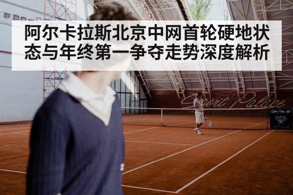 阿尔卡拉斯北京中网首轮硬地状态与年终第一争夺走势深度解析