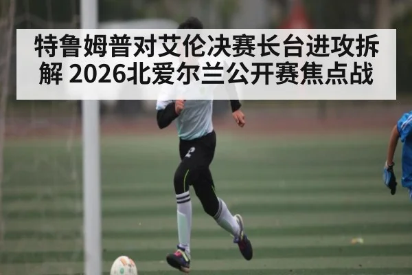 特鲁姆普对艾伦决赛长台进攻拆解 2026北爱尔兰公开赛焦点战