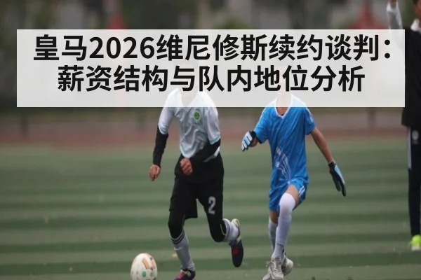 皇马2026维尼修斯续约谈判：薪资结构与队内地位分析